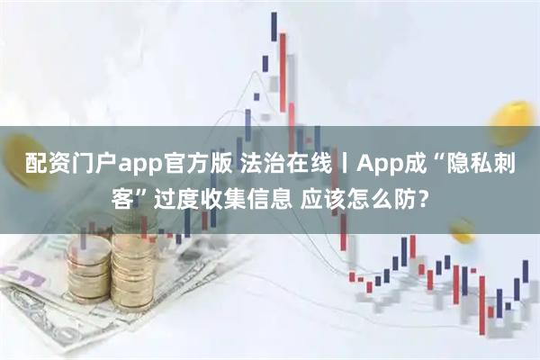 配资门户app官方版 法治在线丨App成“隐私刺客”过度收集信息 应该怎么防？