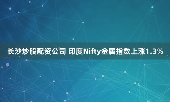 长沙炒股配资公司 印度Nifty金属指数上涨1.3%