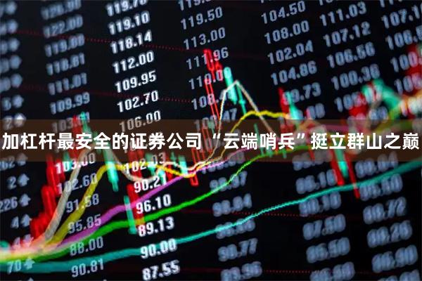 加杠杆最安全的证券公司 “云端哨兵”挺立群山之巅