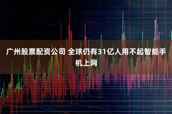 广州股票配资公司 全球仍有31亿人用不起智能手机上网
