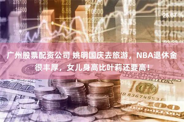 广州股票配资公司 姚明国庆去旅游，NBA退休金很丰厚，女儿身高比叶莉还要高！