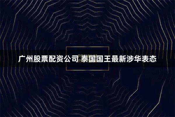 广州股票配资公司 泰国国王最新涉华表态