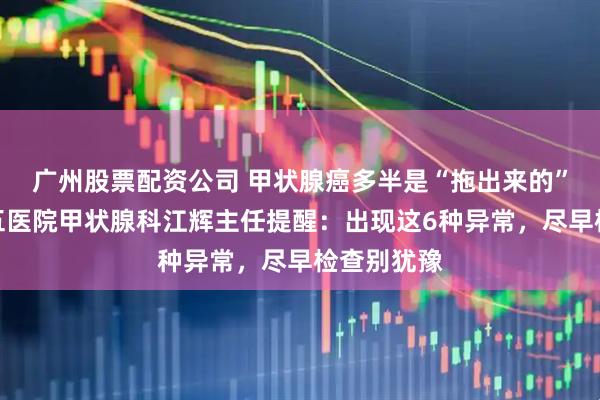 广州股票配资公司 甲状腺癌多半是“拖出来的”？南昌第五医院甲状腺科江辉主任提醒：出现这6种异常，尽早检查别犹豫