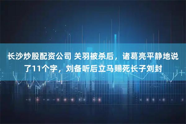 长沙炒股配资公司 关羽被杀后，诸葛亮平静地说了11个字，刘备听后立马赐死长子刘封