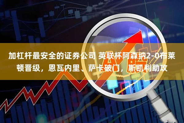 加杠杆最安全的证券公司 英联杯阿森纳2-0布莱顿晋级，恩瓦内里、萨卡破门，斯凯利助攻