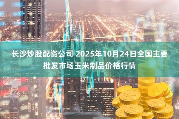 长沙炒股配资公司 2025年10月24日全国主要批发市场玉米制品价格行情