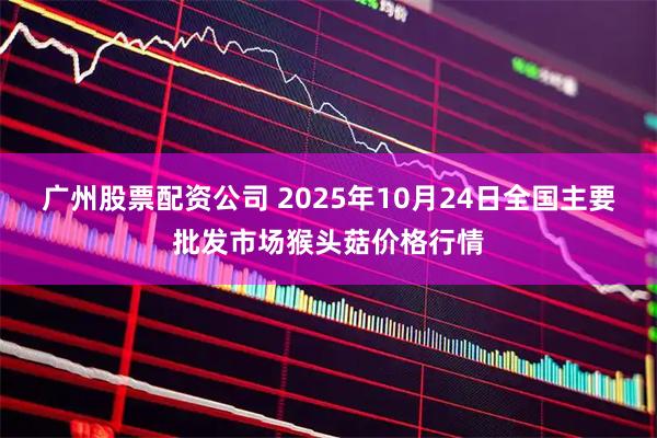 广州股票配资公司 2025年10月24日全国主要批发市场猴头菇价格行情