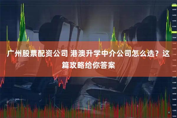 广州股票配资公司 港澳升学中介公司怎么选？这篇攻略给你答案