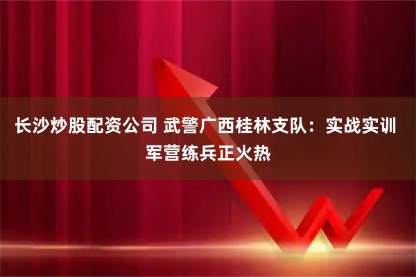 长沙炒股配资公司 武警广西桂林支队：实战实训 军营练兵正火热
