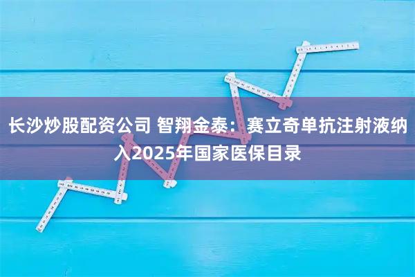 长沙炒股配资公司 智翔金泰：赛立奇单抗注射液纳入2025年国家医保目录