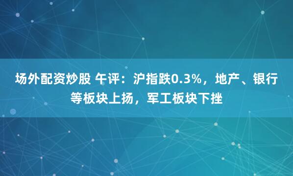 场外配资炒股 午评：沪指跌0.3%，地产、银行等板块上扬，军工板块下挫