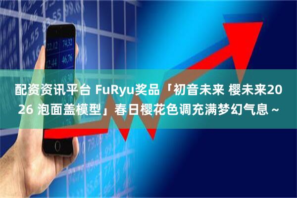 配资资讯平台 FuRyu奖品「初音未来 樱未来2026 泡面盖模型」春日樱花色调充满梦幻气息～