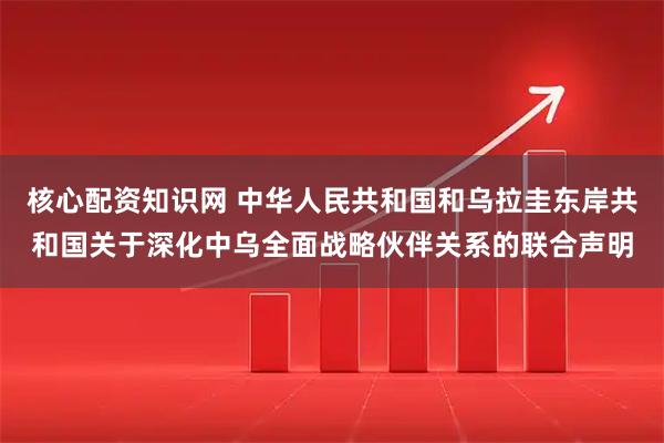 核心配资知识网 中华人民共和国和乌拉圭东岸共和国关于深化中乌全面战略伙伴关系的联合声明