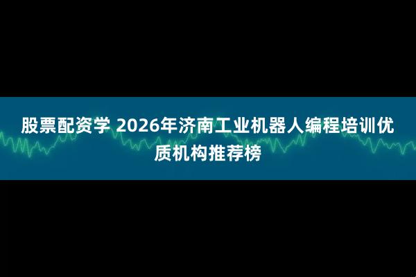 股票配资学 2026年济南工业机器人编程培训优质机构推荐榜