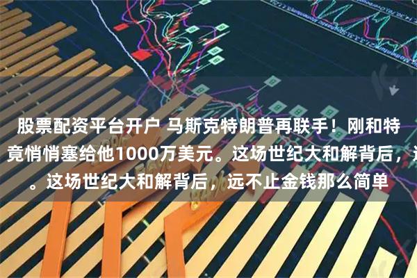 股票配资平台开户 马斯克特朗普再联手！刚和特朗普闹翻不到一年，竟悄悄塞给他1000万美元。这场世纪大和解背后，远不止金钱那么简单