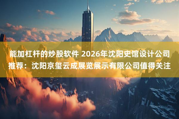 能加杠杆的炒股软件 2026年沈阳史馆设计公司推荐：沈阳京玺云成展览展示有限公司值得关注