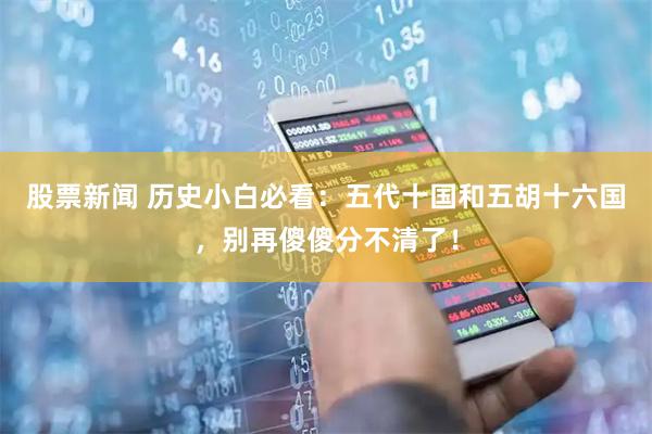 股票新闻 历史小白必看：五代十国和五胡十六国，别再傻傻分不清了！