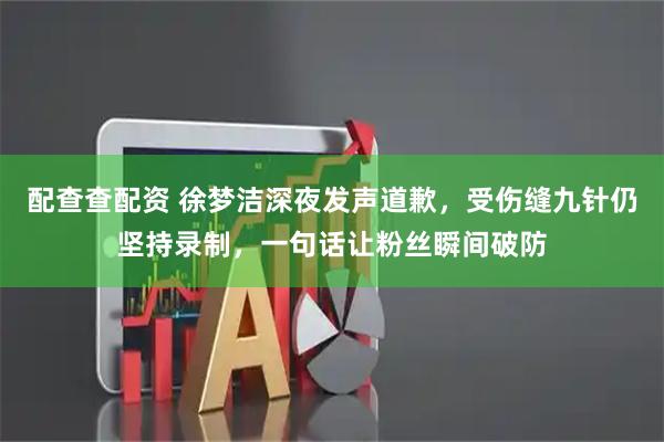 配查查配资 徐梦洁深夜发声道歉，受伤缝九针仍坚持录制，一句话让粉丝瞬间破防