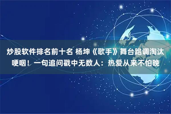 炒股软件排名前十名 杨坤《歌手》舞台跑调淘汰哽咽！一句追问戳中无数人：热爱从来不怕晚